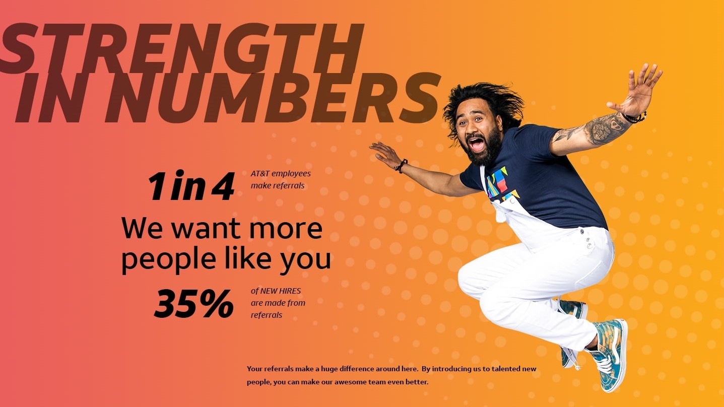 STRENGTH IN NUMBERS 1in4  AT&T employees make referrals We want more people like you 35% of NEW HIRES are made from referrals Your referrals make a huge difference around here.  By introducing us to talented new people, you can make our awesome team even better.